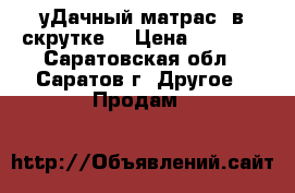 уДачный матрас  в скрутке. › Цена ­ 4 500 - Саратовская обл., Саратов г. Другое » Продам   